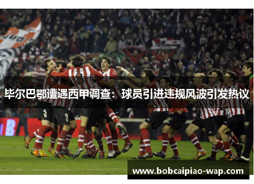 毕尔巴鄂遭遇西甲调查：球员引进违规风波引发热议
